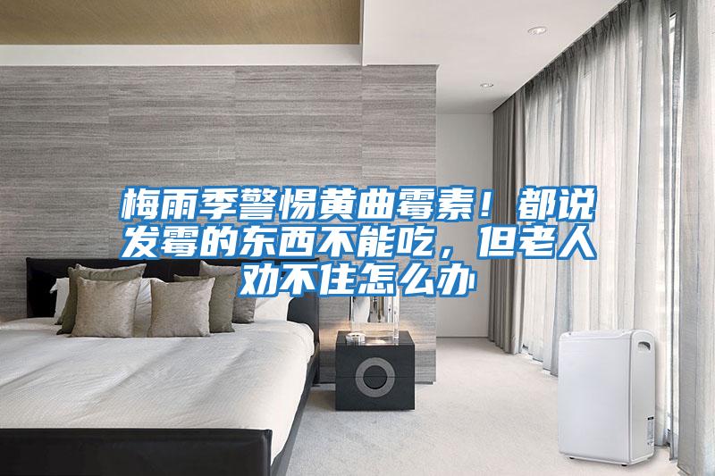 梅雨季警惕黃曲霉素!都說發(fā)霉的東西不能吃,但老人勸不住怎么辦